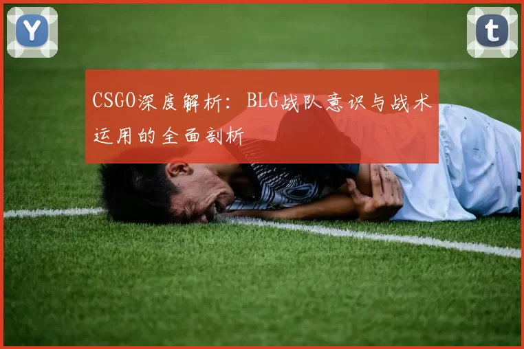 CSGO深度解析:BLG战队意识与战术运用的全面剖析