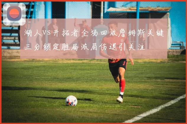 湖人vs开拓者全场回放詹姆斯关键三分锁定胜局浓眉伤退引关注