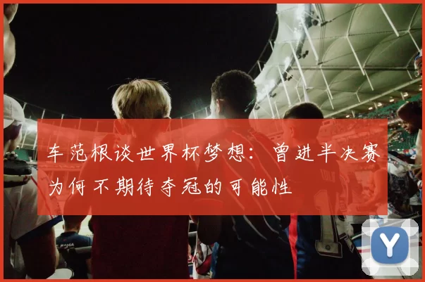 车范根谈世界杯梦想:曾进半决赛为何不期待夺冠的可能性