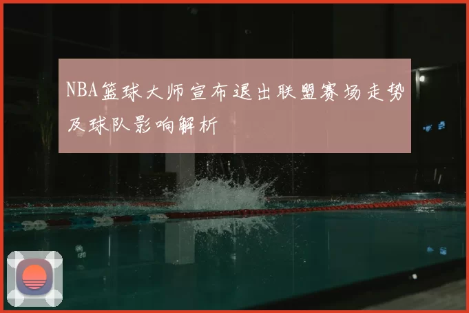 NBA篮球大师宣布退出联盟赛场走势及球队影响解析
