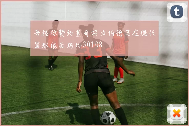蒂格称赞约基奇实力伯德若在现代篮球能否场均30108