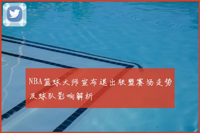 NBA篮球大师宣布退出联盟赛场走势及球队影响解析