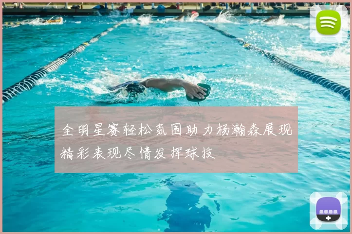 全明星赛轻松氛围助力杨瀚森展现精彩表现尽情发挥球技