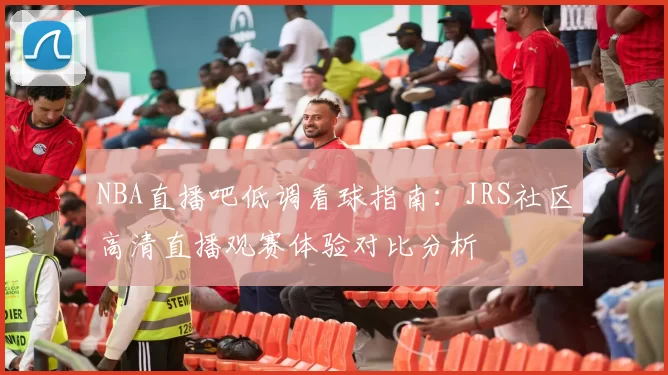 NBA直播吧低调看球指南:JRS社区高清直播观赛体验对比分析