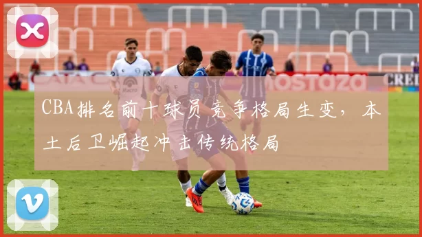 CBA排名前十球员竞争格局生变,本土后卫崛起冲击传统格局