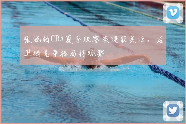 张涵钧CBA夏季联赛表现获关注,后卫线竞争格局待观察