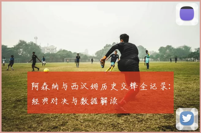 阿森纳与西汉姆历史交锋全记录：经典对决与数据解读