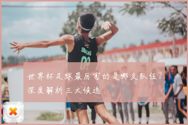 世界杯足球最厉害的是哪支队伍?深度解析三大候选