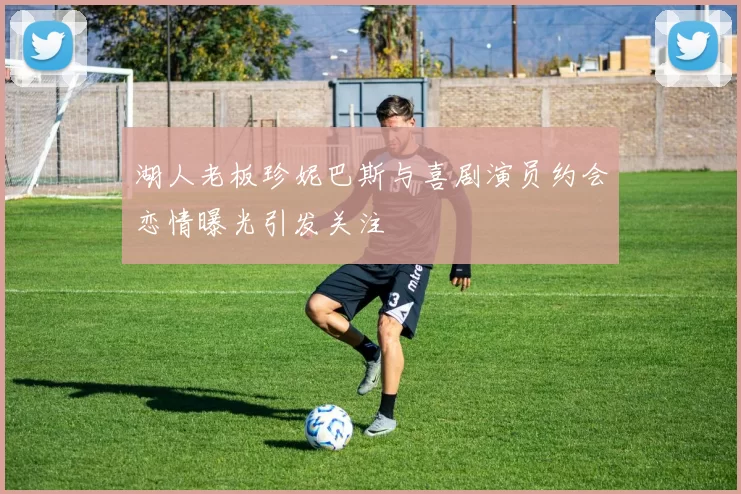 湖人老板珍妮巴斯与喜剧演员约会恋情曝光引发关注