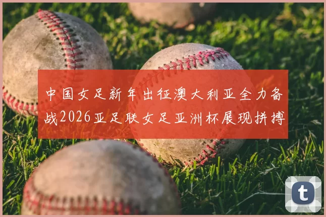 中国女足新年出征澳大利亚全力备战2026亚足联女足亚洲杯展现拼搏精神
