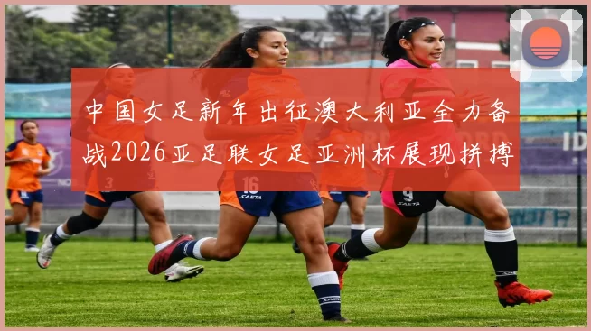 中国女足新年出征澳大利亚全力备战2026亚足联女足亚洲杯展现拼搏精神