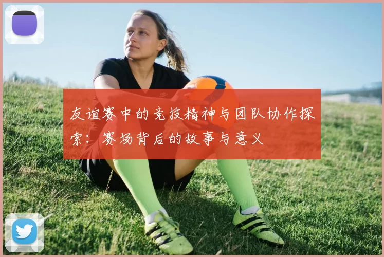 友谊赛中的竞技精神与团队协作探索:赛场背后的故事与意义
