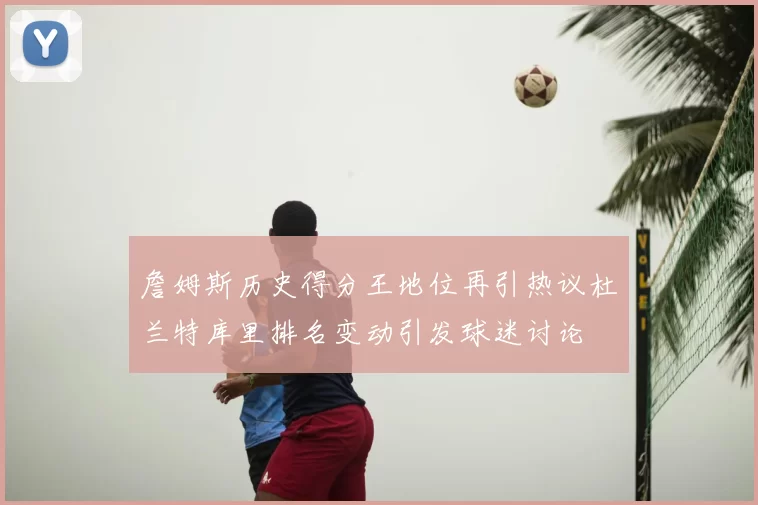 詹姆斯历史得分王地位再引热议杜兰特库里排名变动引发球迷讨论