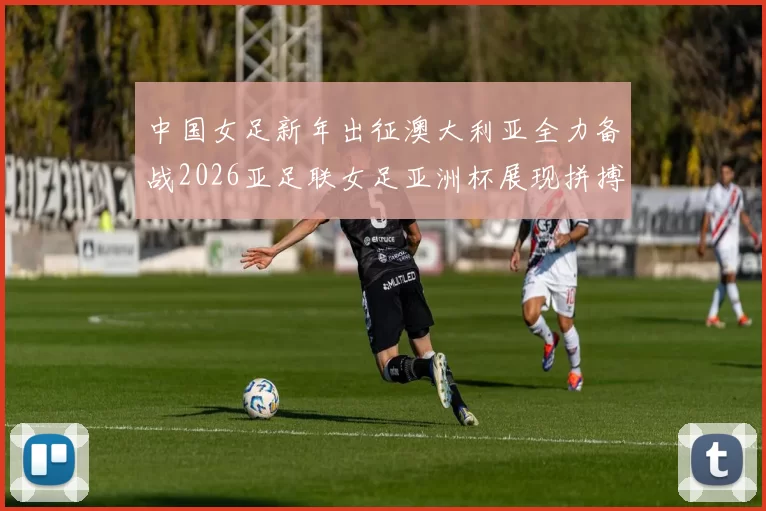 中国女足新年出征澳大利亚全力备战2026亚足联女足亚洲杯展现拼搏精神