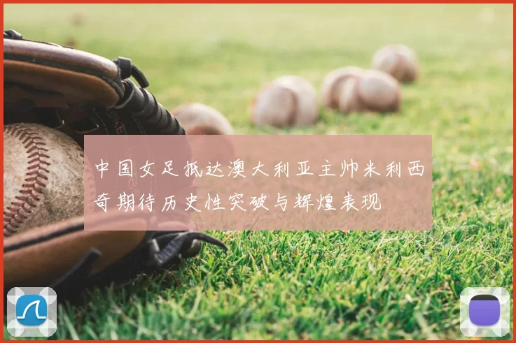 中国女足抵达澳大利亚主帅米利西奇期待历史性突破与辉煌表现