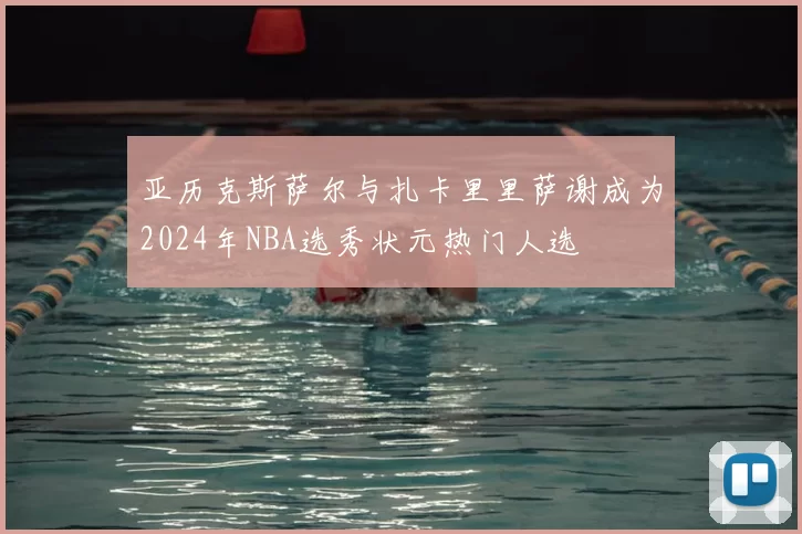 亚历克斯萨尔与扎卡里里萨谢成为2024年NBA选秀状元热门人选
