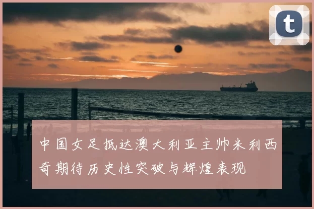 中国女足抵达澳大利亚主帅米利西奇期待历史性突破与辉煌表现