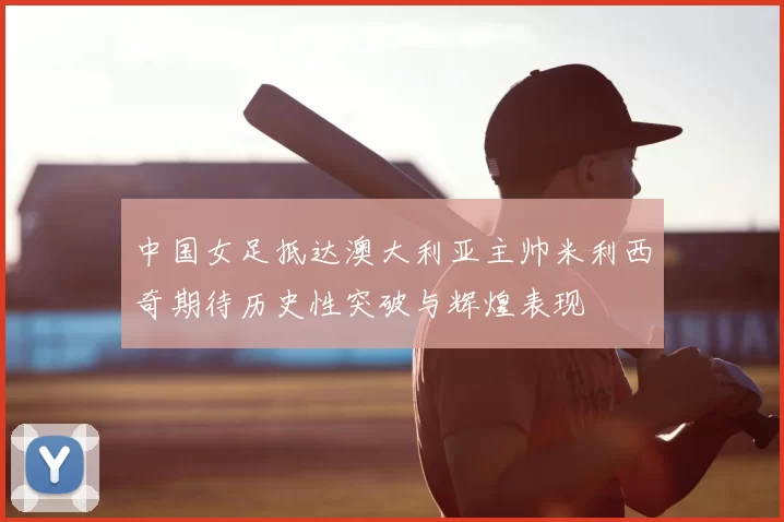 中国女足抵达澳大利亚主帅米利西奇期待历史性突破与辉煌表现