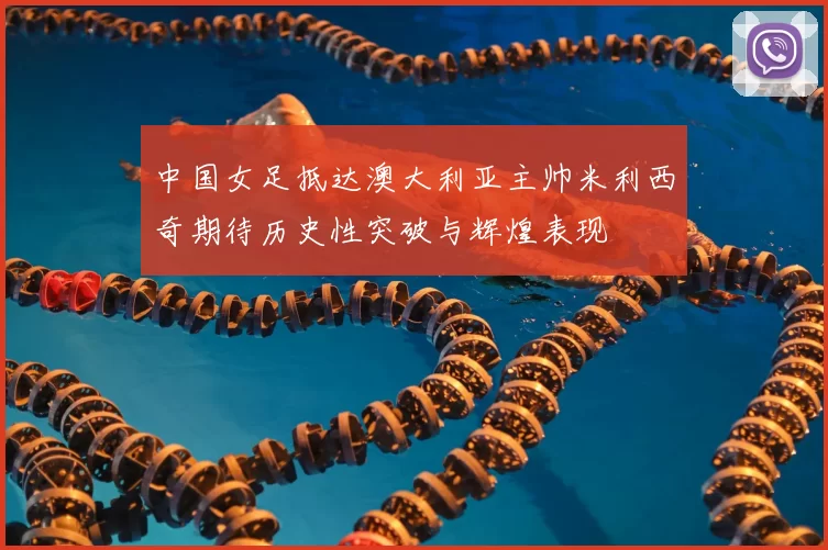 中国女足抵达澳大利亚主帅米利西奇期待历史性突破与辉煌表现