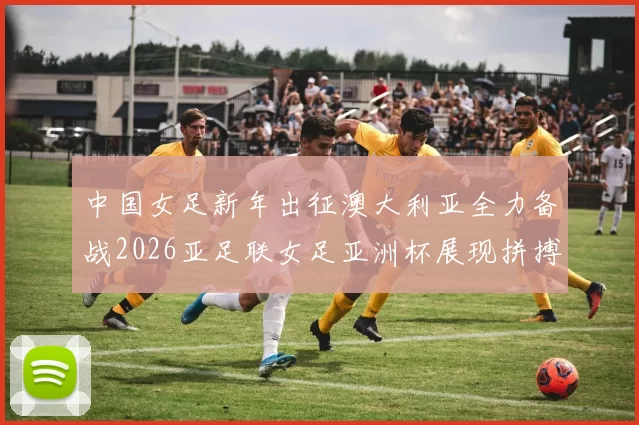 中国女足新年出征澳大利亚全力备战2026亚足联女足亚洲杯展现拼搏精神