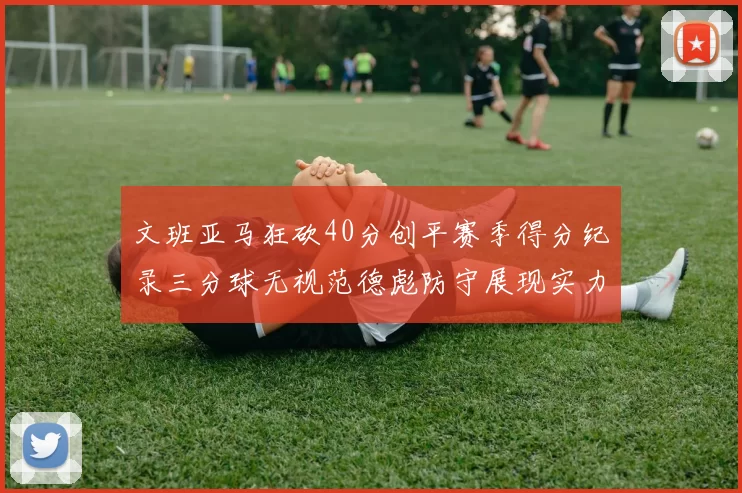 文班亚马狂砍40分创平赛季得分纪录三分球无视范德彪防守展现实力