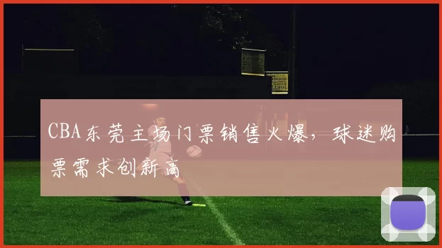 CBA东莞主场门票销售火爆,球迷购票需求创新高