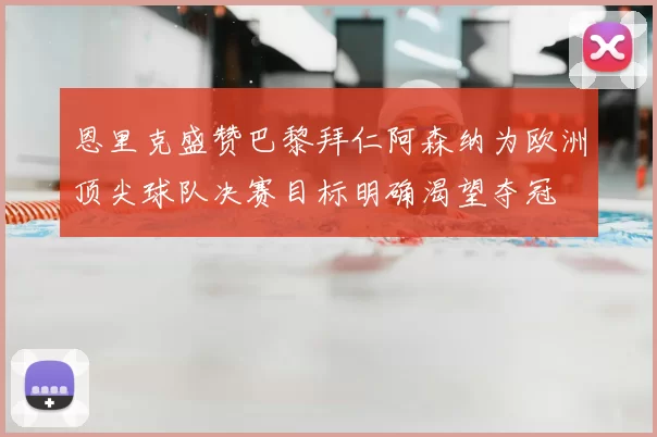 恩里克盛赞巴黎拜仁阿森纳为欧洲顶尖球队决赛目标明确渴望夺冠