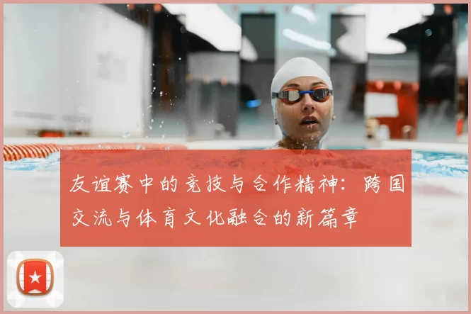友谊赛中的竞技与合作精神:跨国交流与体育文化融合的新篇章
