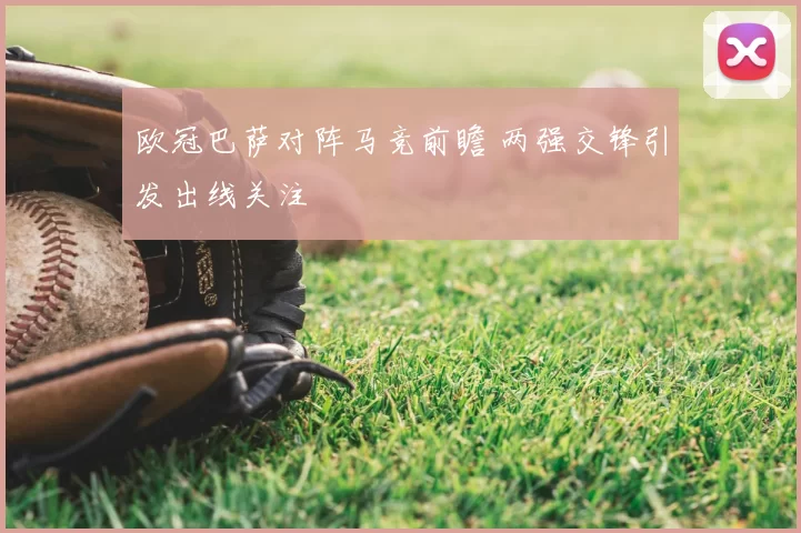 欧冠巴萨对阵马竞前瞻 两强交锋引发出线关注