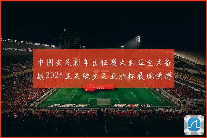 中国女足新年出征澳大利亚全力备战2026亚足联女足亚洲杯展现拼搏精神