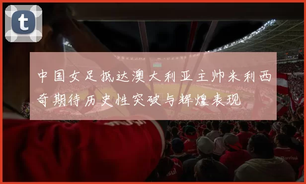 中国女足抵达澳大利亚主帅米利西奇期待历史性突破与辉煌表现