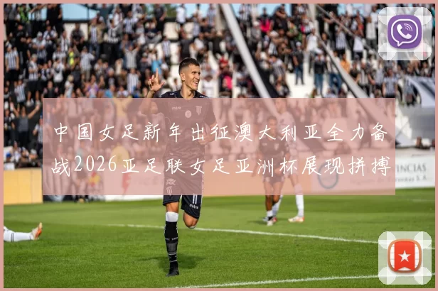 中国女足新年出征澳大利亚全力备战2026亚足联女足亚洲杯展现拼搏精神