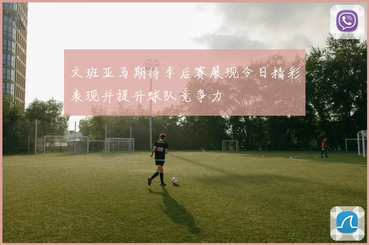 文班亚马期待季后赛展现今日精彩表现并提升球队竞争力