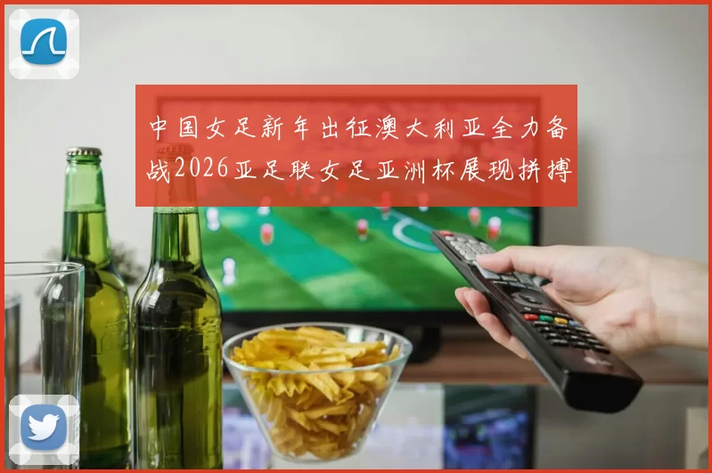 中国女足新年出征澳大利亚全力备战2026亚足联女足亚洲杯展现拼搏精神