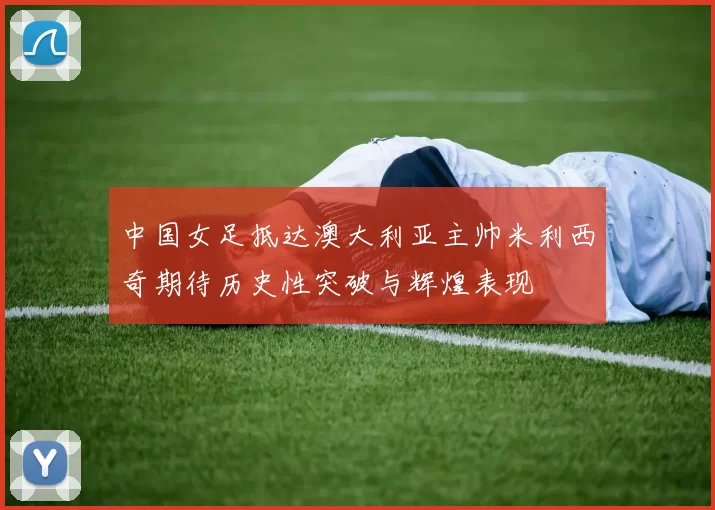 中国女足抵达澳大利亚主帅米利西奇期待历史性突破与辉煌表现