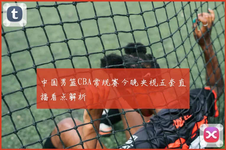 中国男篮CBA常规赛今晚央视五套直播看点解析