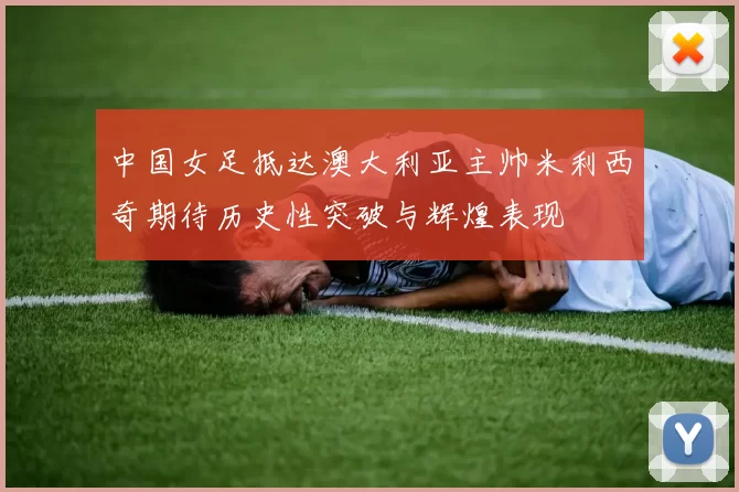 中国女足抵达澳大利亚主帅米利西奇期待历史性突破与辉煌表现