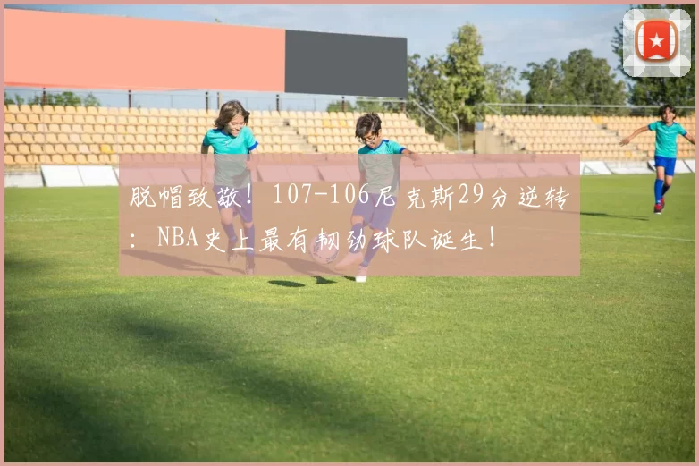 脱帽致敬!107-106尼克斯29分逆转:NBA史上最有韧劲球队诞生!
