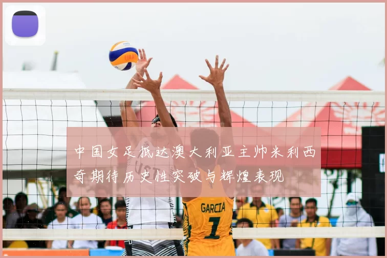 中国女足抵达澳大利亚主帅米利西奇期待历史性突破与辉煌表现