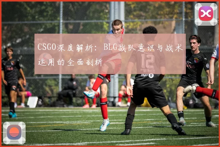 CSGO深度解析：BLG战队意识与战术运用的全面剖析