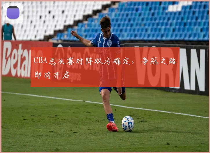 CBA总决赛对阵双方确定,争冠之路即将开启
