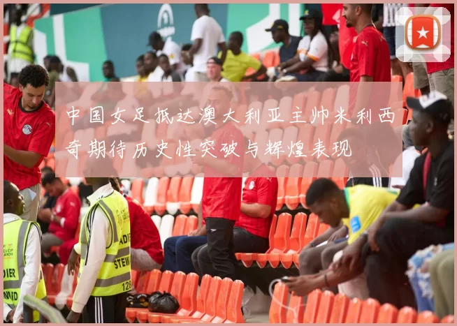 中国女足抵达澳大利亚主帅米利西奇期待历史性突破与辉煌表现