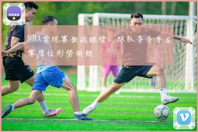 NBA常规赛激战继续，球队争夺季后赛席位形势明朗