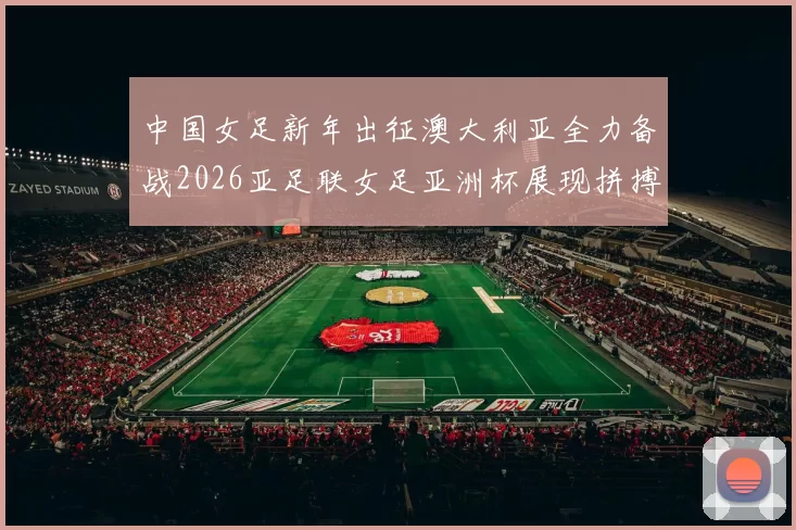 中国女足新年出征澳大利亚全力备战2026亚足联女足亚洲杯展现拼搏精神