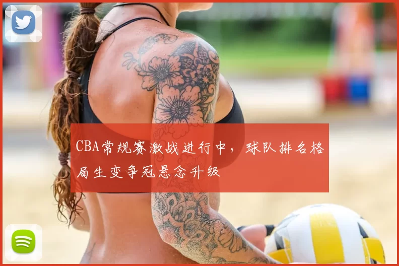 CBA常规赛激战进行中,球队排名格局生变争冠悬念升级