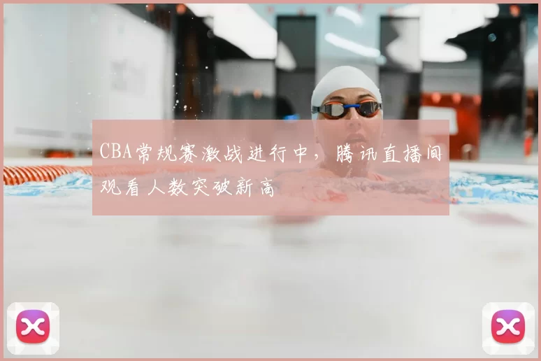 CBA常规赛激战进行中，腾讯直播间观看人数突破新高