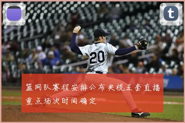 篮网队赛程安排公布央视五套直播重点场次时间确定