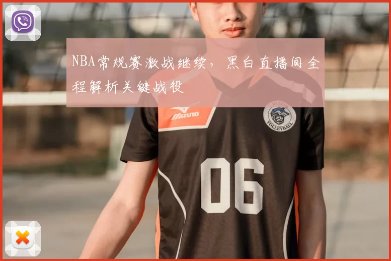 NBA常规赛激战继续,黑白直播间全程解析关键战役