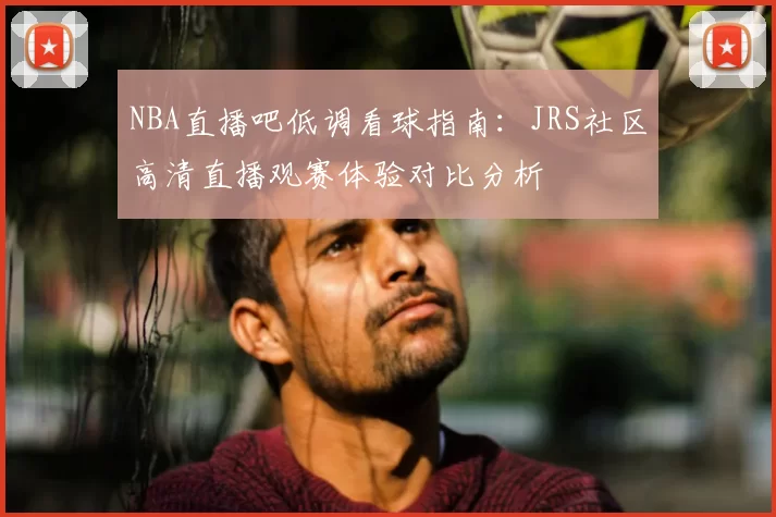 NBA直播吧低调看球指南:JRS社区高清直播观赛体验对比分析