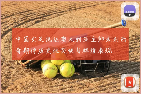 中国女足抵达澳大利亚主帅米利西奇期待历史性突破与辉煌表现